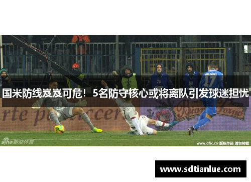 国米防线岌岌可危！5名防守核心或将离队引发球迷担忧