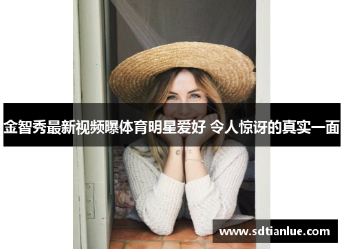 金智秀最新视频曝体育明星爱好 令人惊讶的真实一面