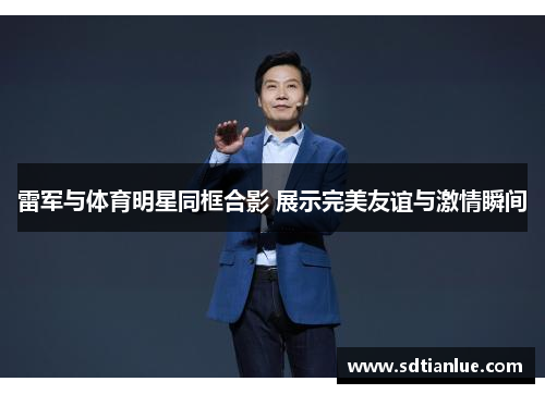 雷军与体育明星同框合影 展示完美友谊与激情瞬间