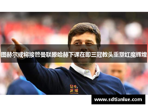 图赫尔或将接管曼联滕哈赫下课在即三冠教头重塑红魔辉煌