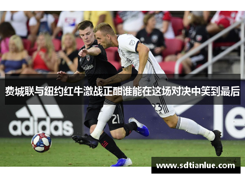费城联与纽约红牛激战正酣谁能在这场对决中笑到最后
