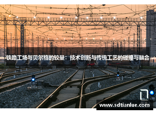 铁路工场与贝尔格的较量：技术创新与传统工艺的碰撞与融合