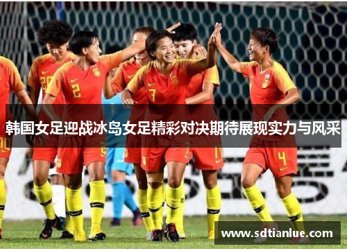 韩国女足迎战冰岛女足精彩对决期待展现实力与风采