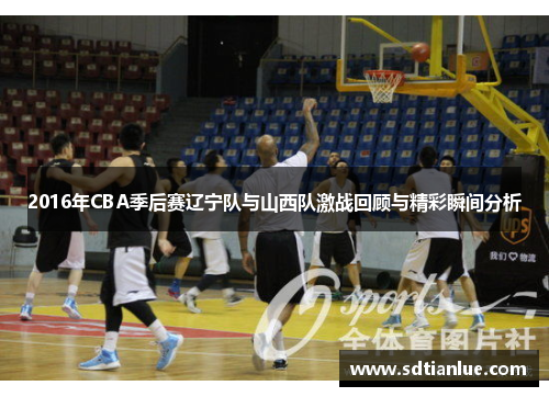 2016年CBA季后赛辽宁队与山西队激战回顾与精彩瞬间分析